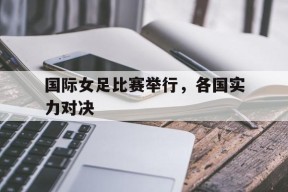 易游体育直播团队-国际女足比赛举行，各国实力对决的简单介绍