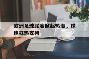 易游体育官网-欧洲足球联赛掀起热潮，球迷狂热支持(欧洲足球主流联赛)