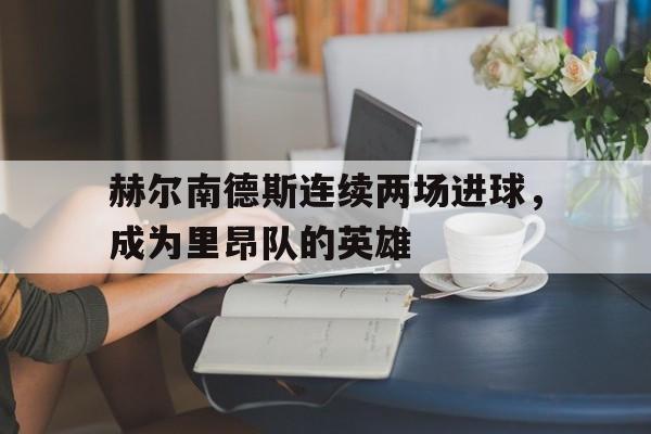 关于赫尔南德斯连续两场进球,成为里昂队的英雄的信息 关于赫尔南德斯连续两场进球,成为里昂队的英雄的信息